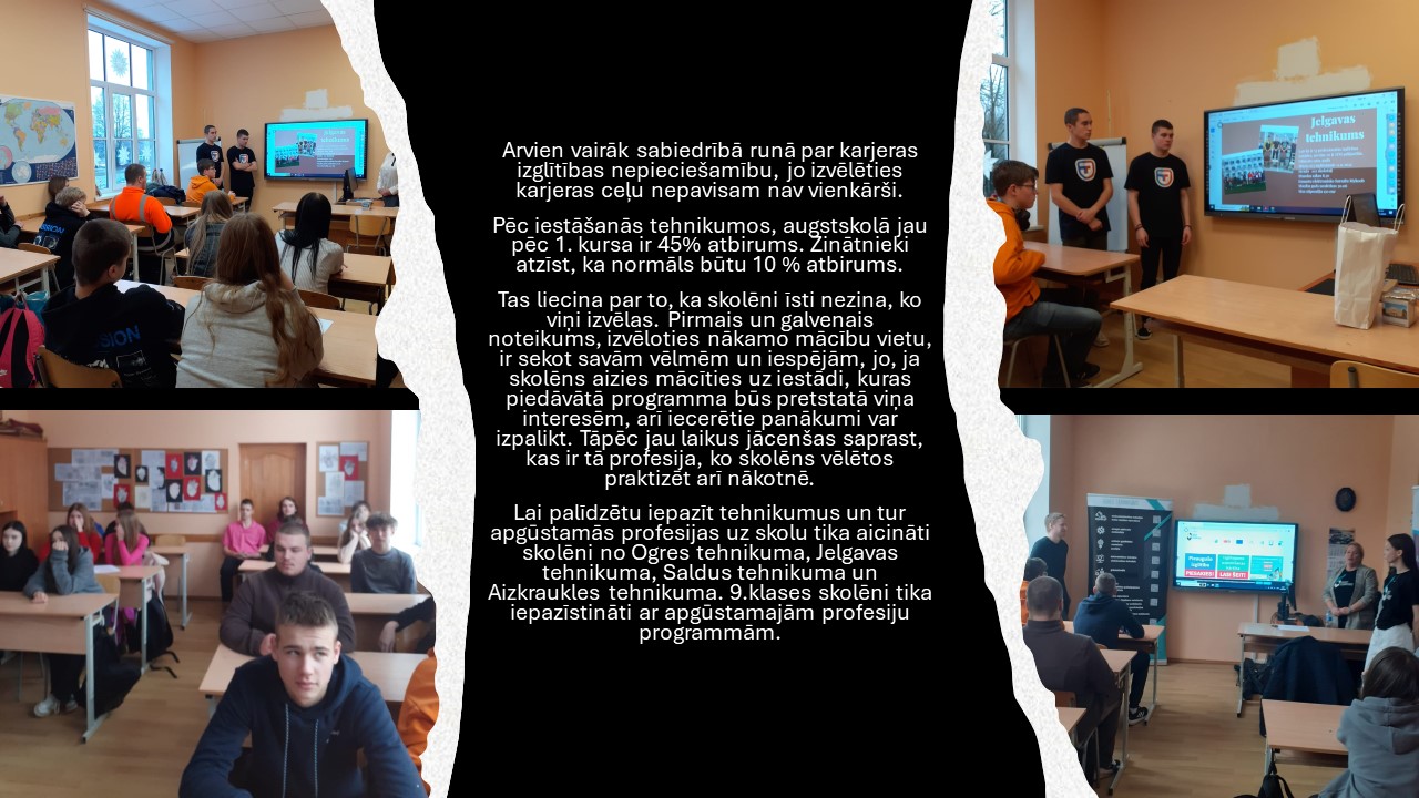 Arvien vairāk sabiedrībā runā par karjeras izglītības nepieciešamību, jo izvēlēties karjeras ceļu nepavisam nav vienkārši.  Pēc iestāšanās tehnikumos, augstskolā jau pēc 1. kursa ir 45% atbirums. Zinātnieki atzīst, ka normāls būtu 10 % atbirums.  Tas liecina par to, ka skolēni īsti nezina, ko viņi izvēlas. Pirmais un galvenais noteikums, izvēloties nākamo mācību vietu, ir sekot savām vēlmēm un iespējām, jo, ja skolēns aizies mācīties uz iestādi, kuras piedāvātā programma būs pretstatā viņa interesēm, arī iecerētie panākumi var izpalikt. Tāpēc jau laikus jācenšas saprast, kas ir tā profesija, ko skolēns vēlētos praktizēt arī nākotnē.  Lai palīdzētu iepazīt tehnikumus un tur apgūstamās profesijas uz skolu tika aicināti skolēni no Ogres tehnikuma, Jelgavas tehnikuma, Saldus tehnikuma un Aizkraukles tehnikuma. 9.klases skolēni tika iepazīstināti ar apgūstamajām profesiju programmām. 
